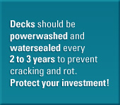 Decks should be powerwashed and watersealed every 2 to 3 years to prevent cracking and rot. Protect your investment.